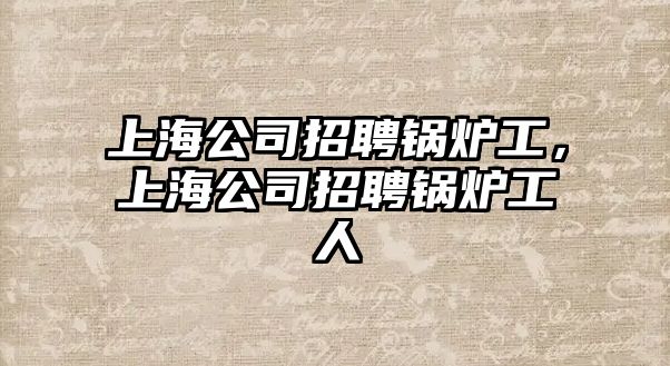 上海公司招聘鍋爐工，上海公司招聘鍋爐工人