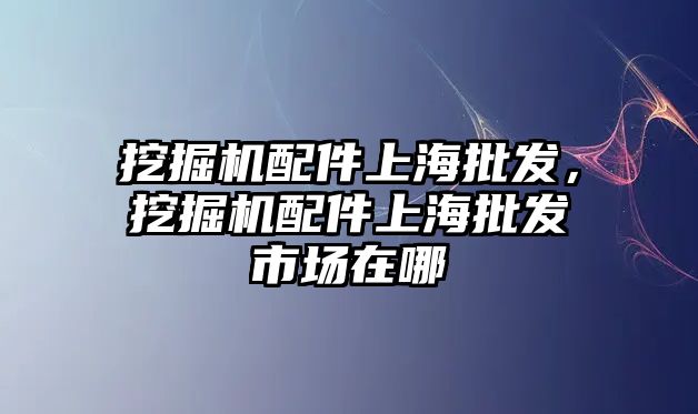 挖掘機(jī)配件上海批發(fā)，挖掘機(jī)配件上海批發(fā)市場在哪