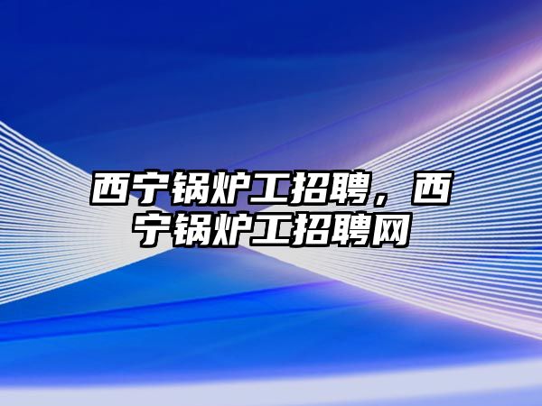 西寧鍋爐工招聘，西寧鍋爐工招聘網(wǎng)