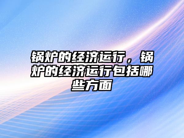 鍋爐的經(jīng)濟運行，鍋爐的經(jīng)濟運行包括哪些方面