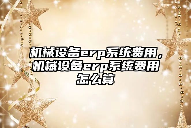 機械設備erp系統費用，機械設備erp系統費用怎么算