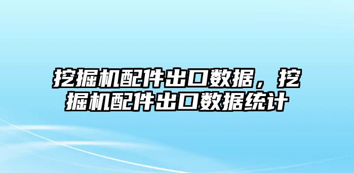 挖掘機配件出口數據，挖掘機配件出口數據統計