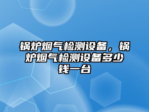 鍋爐煙氣檢測設備，鍋爐煙氣檢測設備多少錢一臺