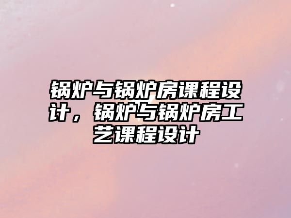 鍋爐與鍋爐房課程設計，鍋爐與鍋爐房工藝課程設計