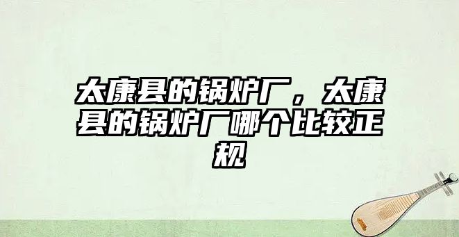 太康縣的鍋爐廠，太康縣的鍋爐廠哪個比較正規