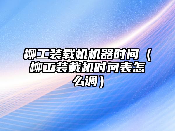 柳工裝載機機器時間（柳工裝載機時間表怎么調）