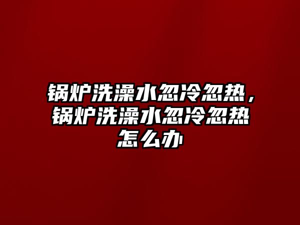 鍋爐洗澡水忽冷忽熱，鍋爐洗澡水忽冷忽熱怎么辦