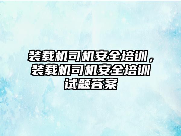 裝載機司機安全培訓，裝載機司機安全培訓試題答案