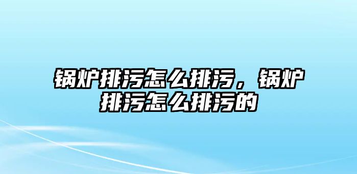 鍋爐排污怎么排污，鍋爐排污怎么排污的