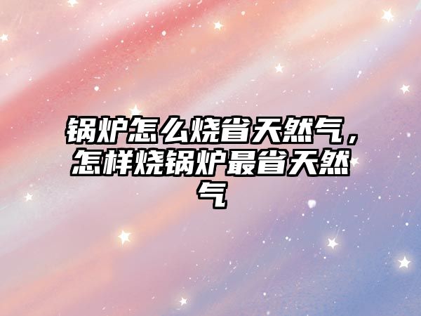 鍋爐怎么燒省天然氣，怎樣燒鍋爐最省天然氣