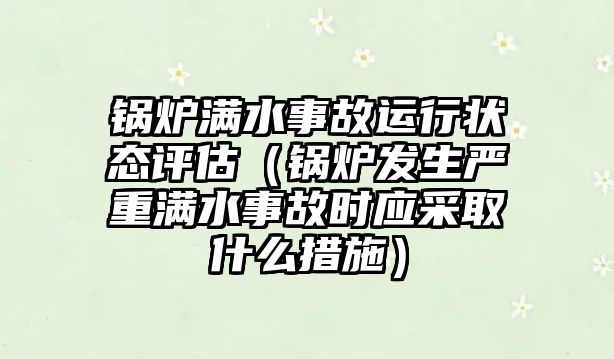 鍋爐滿水事故運行狀態評估（鍋爐發生嚴重滿水事故時應采取什么措施）