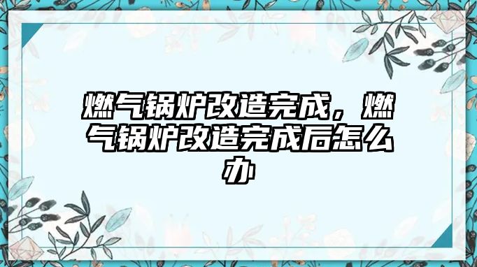 燃?xì)忮仩t改造完成，燃?xì)忮仩t改造完成后怎么辦