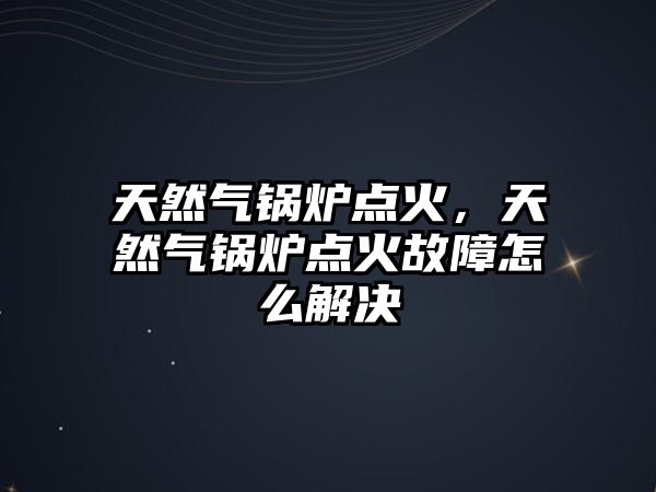 天然氣鍋爐點火，天然氣鍋爐點火故障怎么解決