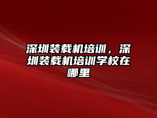 深圳裝載機培訓，深圳裝載機培訓學校在哪里