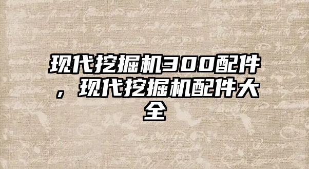 現(xiàn)代挖掘機300配件，現(xiàn)代挖掘機配件大全