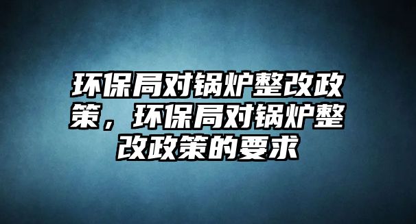 環(huán)保局對(duì)鍋爐整改政策，環(huán)保局對(duì)鍋爐整改政策的要求