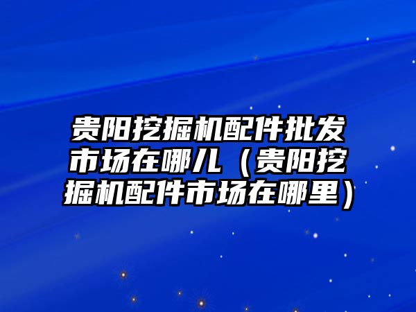 貴陽挖掘機(jī)配件批發(fā)市場(chǎng)在哪兒（貴陽挖掘機(jī)配件市場(chǎng)在哪里）