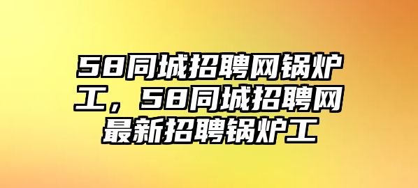 58同城招聘網鍋爐工，58同城招聘網最新招聘鍋爐工