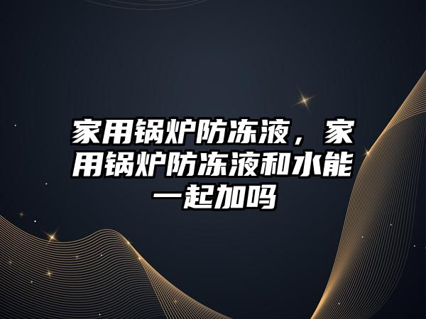 家用鍋爐防凍液，家用鍋爐防凍液和水能一起加嗎