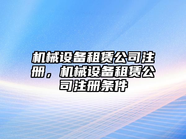 機械設(shè)備租賃公司注冊，機械設(shè)備租賃公司注冊條件