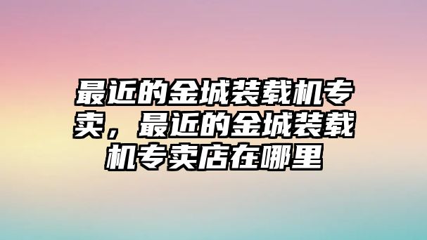 最近的金城裝載機專賣，最近的金城裝載機專賣店在哪里