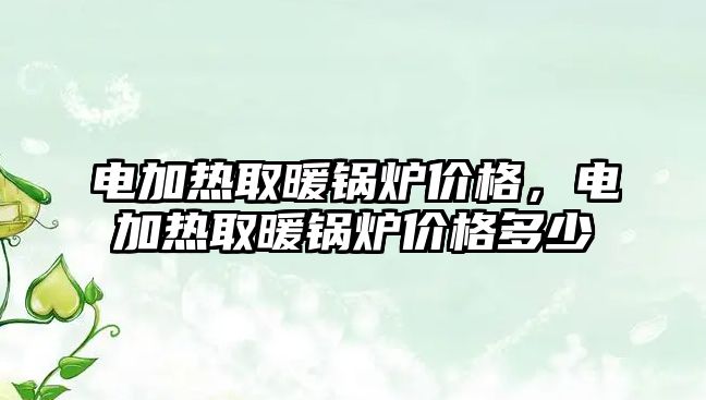 電加熱取暖鍋爐價格，電加熱取暖鍋爐價格多少