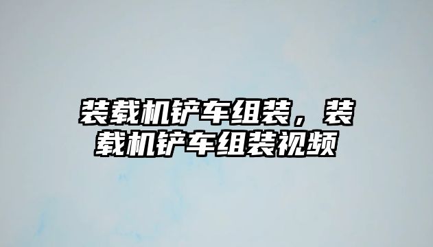 裝載機鏟車組裝，裝載機鏟車組裝視頻