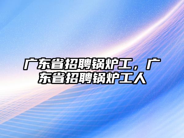 廣東省招聘鍋爐工，廣東省招聘鍋爐工人