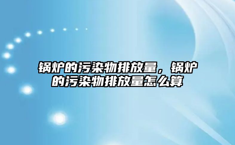 鍋爐的污染物排放量，鍋爐的污染物排放量怎么算