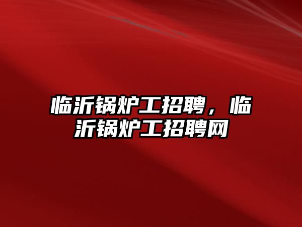 臨沂鍋爐工招聘，臨沂鍋爐工招聘網