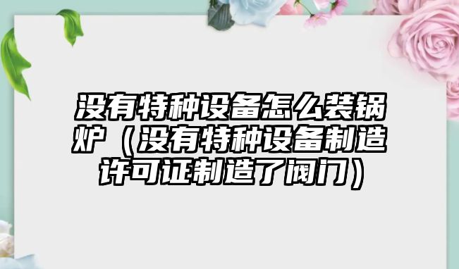 沒有特種設備怎么裝鍋爐（沒有特種設備制造許可證制造了閥門）