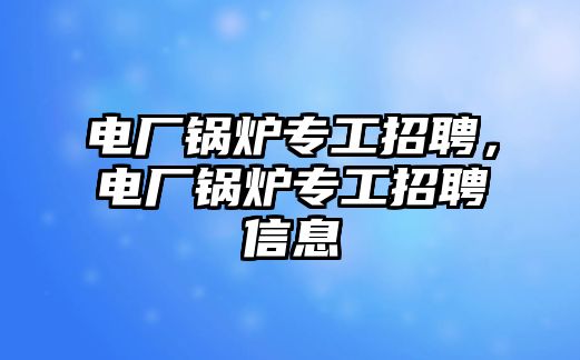 電廠鍋爐專工招聘，電廠鍋爐專工招聘信息