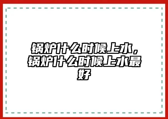 鍋爐什么時候上水，鍋爐什么時候上水最好