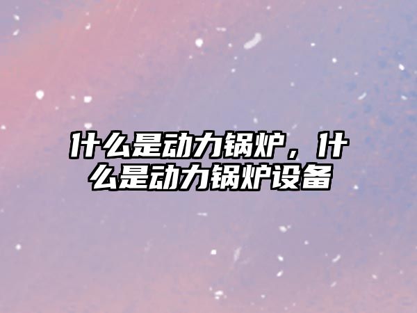 什么是動力鍋爐，什么是動力鍋爐設備