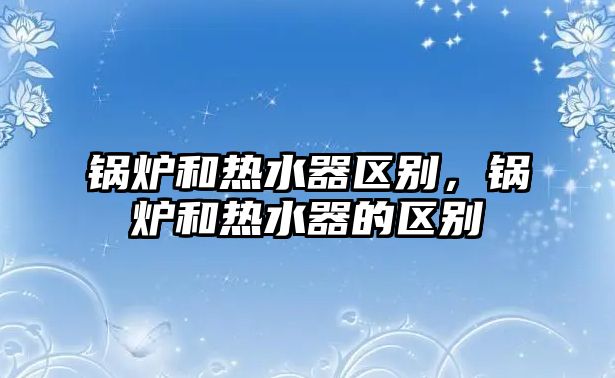 鍋爐和熱水器區別，鍋爐和熱水器的區別