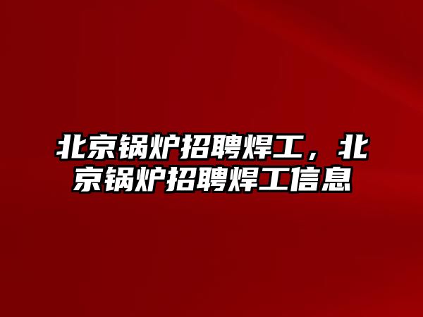 北京鍋爐招聘焊工，北京鍋爐招聘焊工信息