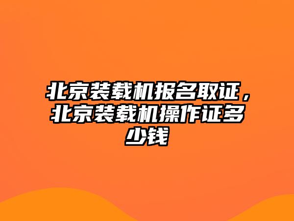 北京裝載機(jī)報名取證，北京裝載機(jī)操作證多少錢