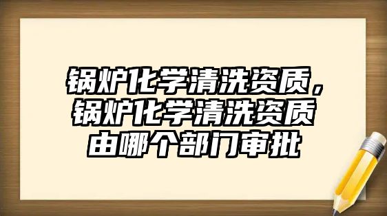 鍋爐化學清洗資質，鍋爐化學清洗資質由哪個部門審批