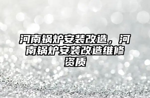 河南鍋爐安裝改造，河南鍋爐安裝改造維修資質