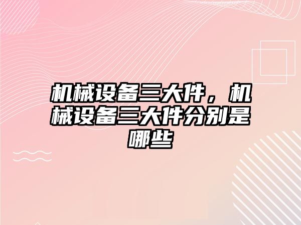 機械設備三大件，機械設備三大件分別是哪些