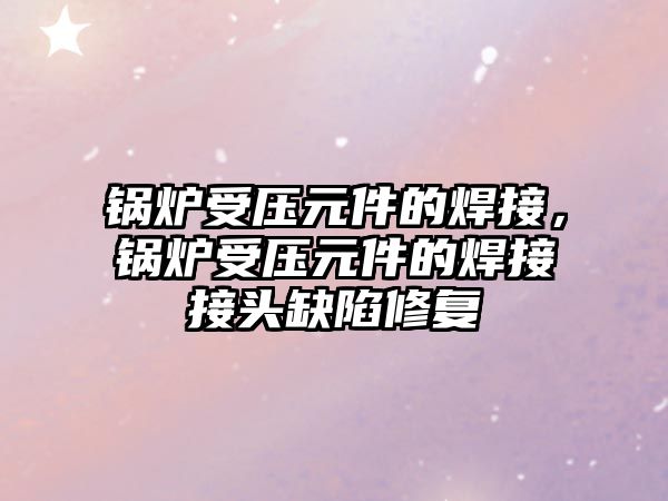 鍋爐受壓元件的焊接，鍋爐受壓元件的焊接接頭缺陷修復(fù)