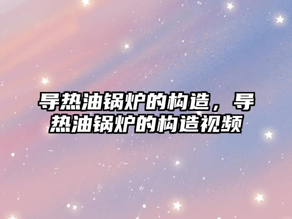 導熱油鍋爐的構造，導熱油鍋爐的構造視頻