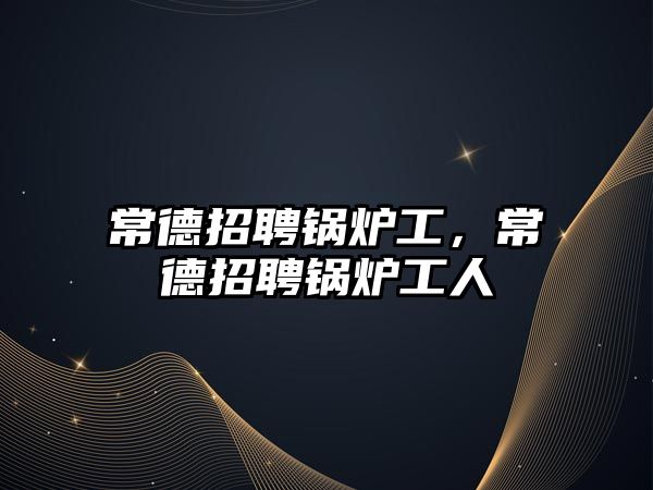 常德招聘鍋爐工，常德招聘鍋爐工人