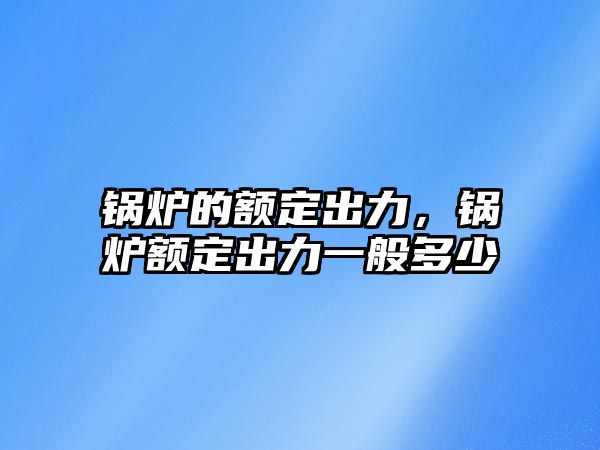 鍋爐的額定出力，鍋爐額定出力一般多少