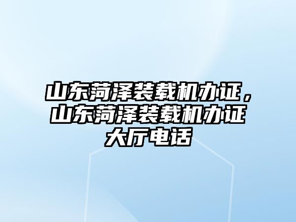 山東菏澤裝載機辦證，山東菏澤裝載機辦證大廳電話