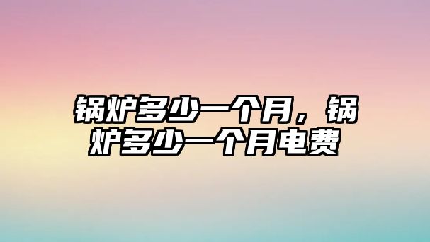 鍋爐多少一個(gè)月，鍋爐多少一個(gè)月電費(fèi)