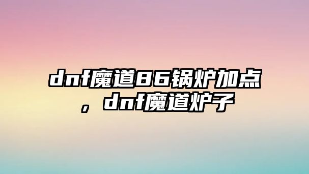 dnf魔道86鍋爐加點(diǎn)，dnf魔道爐子