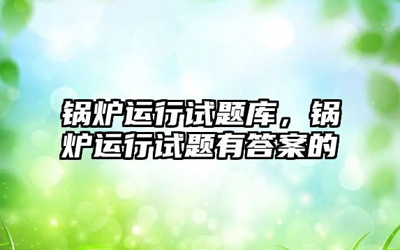 鍋爐運行試題庫，鍋爐運行試題有答案的