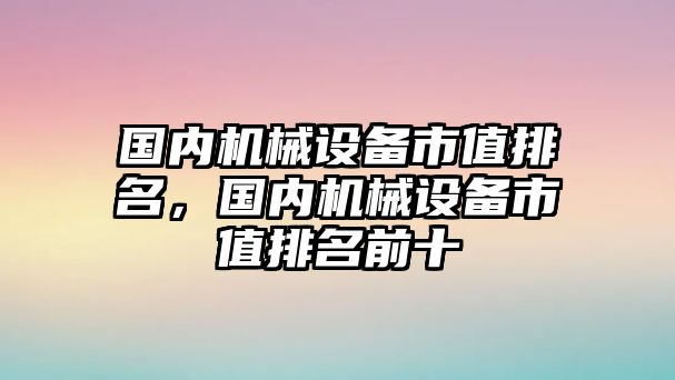 國內機械設備市值排名，國內機械設備市值排名前十