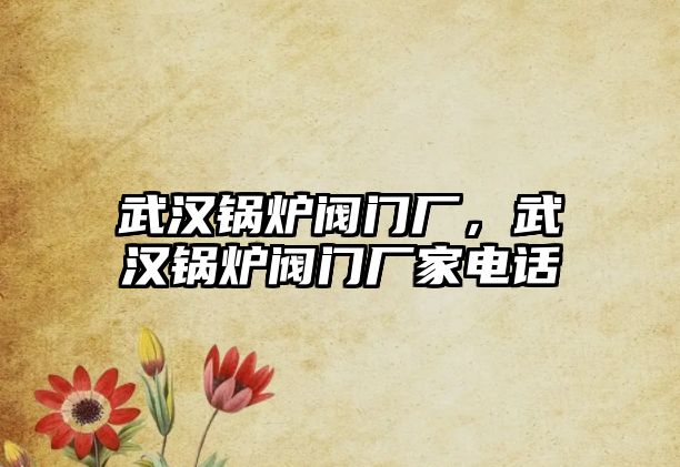 武漢鍋爐閥門廠，武漢鍋爐閥門廠家電話